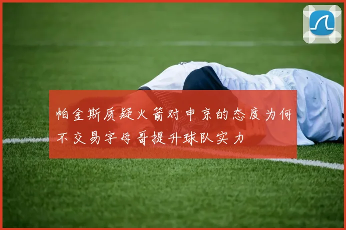 帕金斯质疑火箭对申京的态度为何不交易字母哥提升球队实力