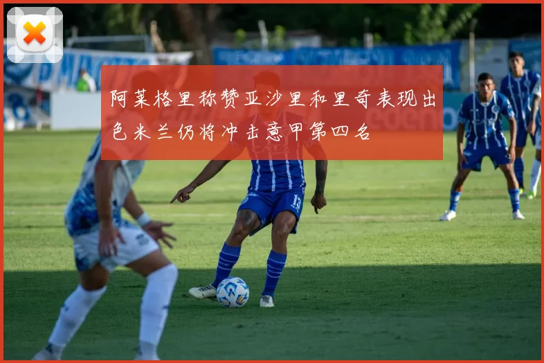 阿莱格里称赞亚沙里和里奇表现出色米兰仍将冲击意甲第四名