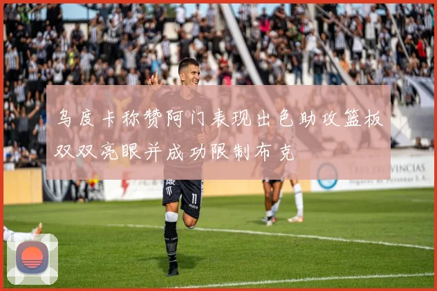 乌度卡称赞阿门表现出色助攻篮板双双亮眼并成功限制布克