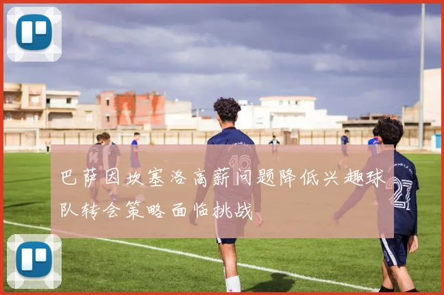 巴萨因坎塞洛高薪问题降低兴趣球队转会策略面临挑战