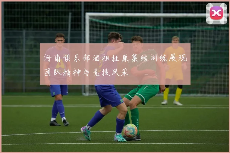 河南俱乐部酒祖杜康集结训练展现团队精神与竞技风采