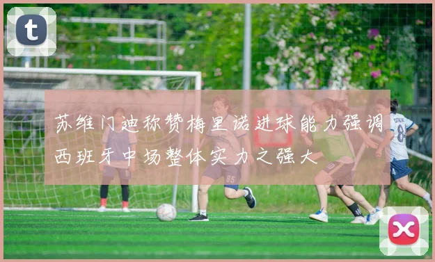 苏维门迪称赞梅里诺进球能力强调西班牙中场整体实力之强大