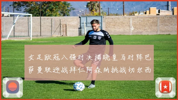 女足欧冠八强对决揭晓皇马对阵巴萨曼联迎战拜仁阿森纳挑战切尔西