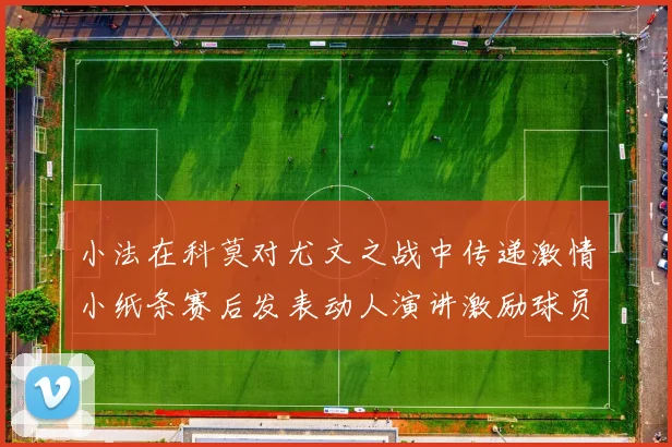 小法在科莫对尤文之战中传递激情小纸条赛后发表动人演讲激励球员士气
