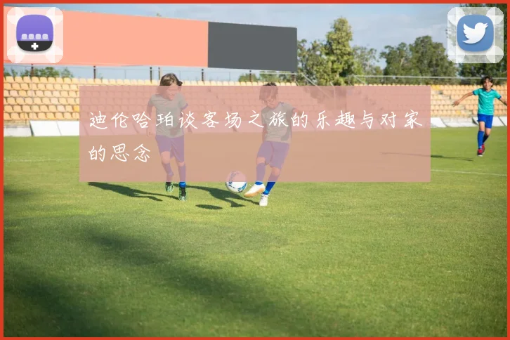 迪伦哈珀谈客场之旅的乐趣与对家的思念