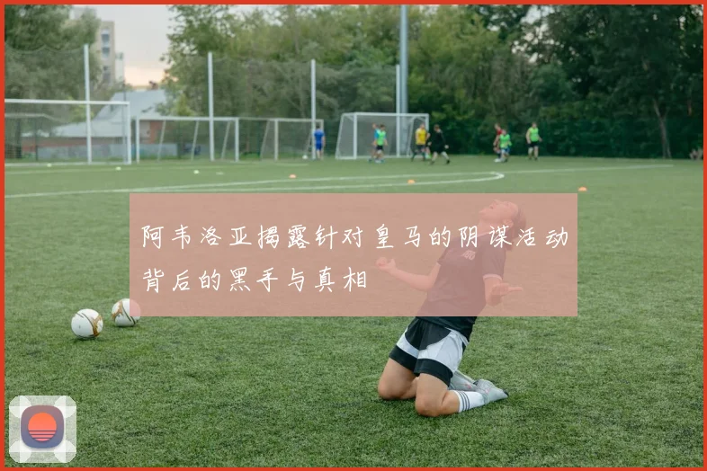 阿韦洛亚揭露针对皇马的阴谋活动背后的黑手与真相