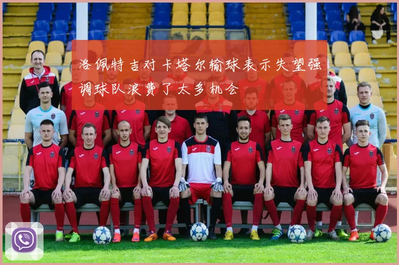 洛佩特吉对卡塔尔输球表示失望强调球队浪费了太多机会