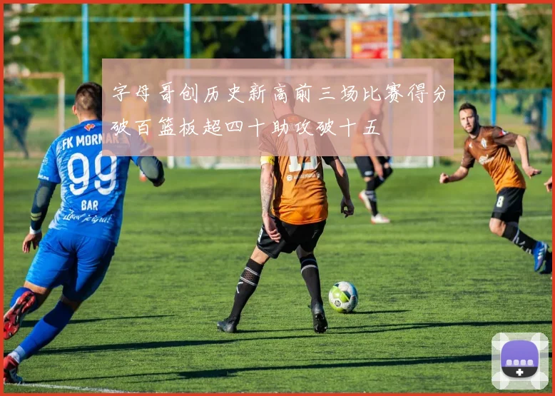 字母哥创历史新高前三场比赛得分破百篮板超四十助攻破十五