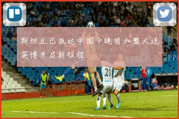 斯坦丘已抵达中国今晚将加盟大连英博开启新征程