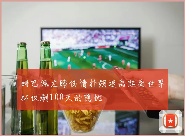 姆巴佩左膝伤情扑朔迷离距离世界杯仅剩100天的隐忧