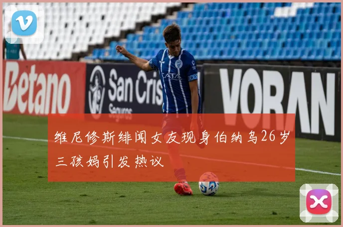 维尼修斯绯闻女友现身伯纳乌26岁三孩妈引发热议