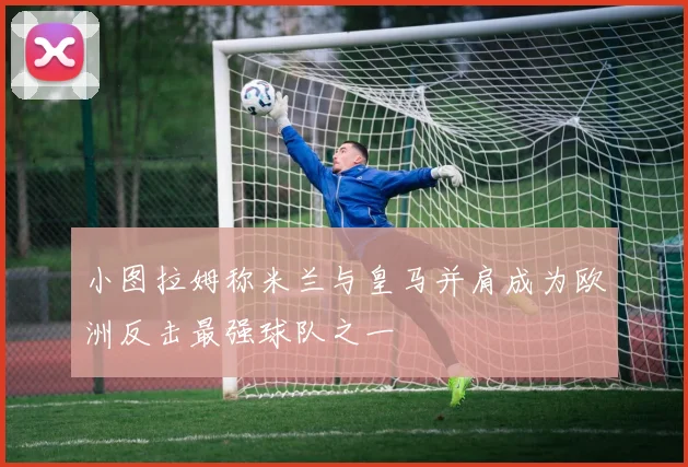 小图拉姆称米兰与皇马并肩成为欧洲反击最强球队之一