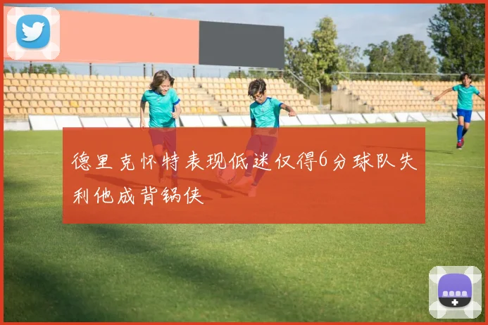 德里克怀特表现低迷仅得6分球队失利他成背锅侠