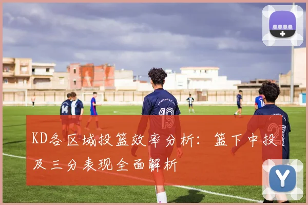 KD各区域投篮效率分析：篮下中投及三分表现全面解析
