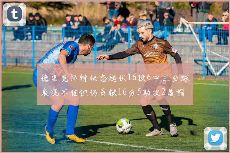 德里克怀特状态起伏16投6中三分球表现不佳但仍贡献16分5助攻2盖帽