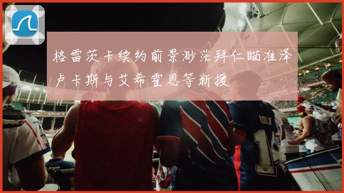 格雷茨卡续约前景渺茫拜仁瞄准泽卢卡斯与艾希霍恩等新援