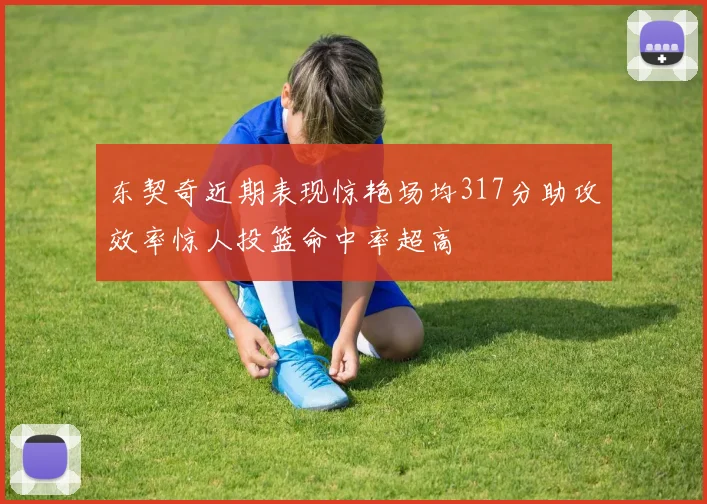 东契奇近期表现惊艳场均317分助攻效率惊人投篮命中率超高