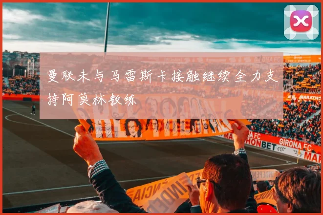 曼联未与马雷斯卡接触继续全力支持阿莫林教练