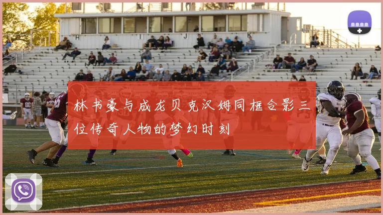 林书豪与成龙贝克汉姆同框合影三位传奇人物的梦幻时刻