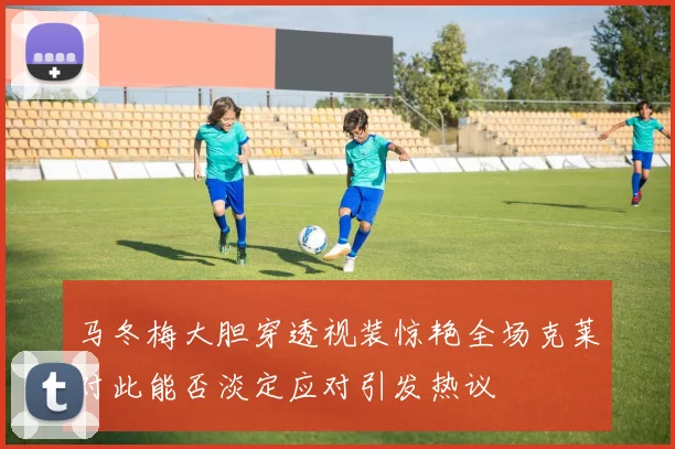 马冬梅大胆穿透视装惊艳全场克莱对此能否淡定应对引发热议
