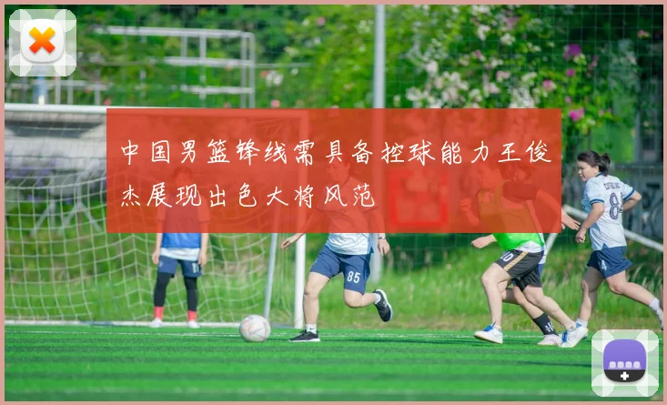 中国男篮锋线需具备控球能力王俊杰展现出色大将风范