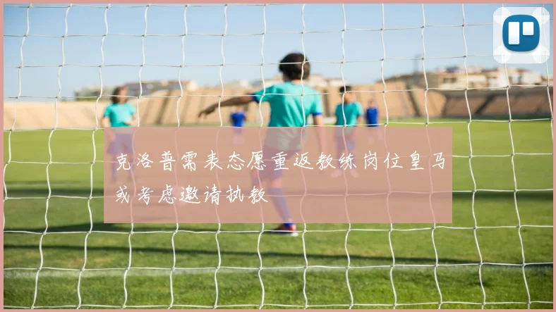 克洛普需表态愿重返教练岗位皇马或考虑邀请执教