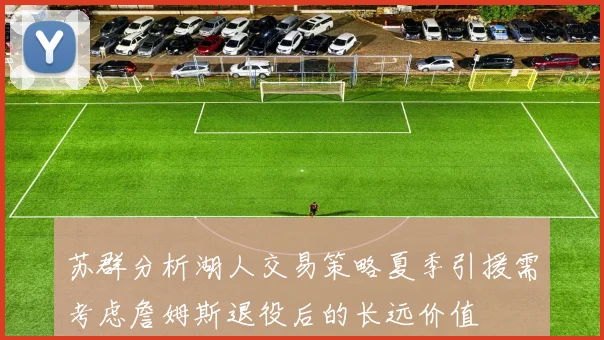 苏群分析湖人交易策略夏季引援需考虑詹姆斯退役后的长远价值