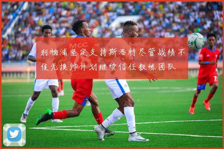 利物浦坚定支持斯洛特尽管战绩不佳无换帅计划继续信任教练团队