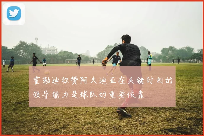 霍勒迪称赞阿夫迪亚在关键时刻的领导能力是球队的重要依靠