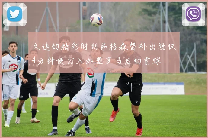 久违的精彩时刻弗格森替补出场仅4分钟便打入加盟罗马后的首球