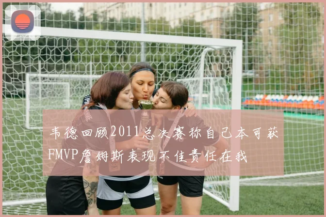 韦德回顾2011总决赛称自己本可获FMVP詹姆斯表现不佳责任在我