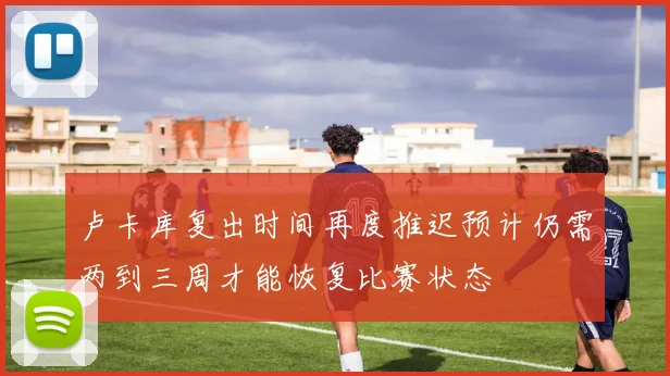 卢卡库复出时间再度推迟预计仍需两到三周才能恢复比赛状态