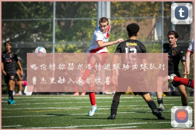 略伦特称瑟尔洛特进球助力球队对鲁杰里融入表示欣喜