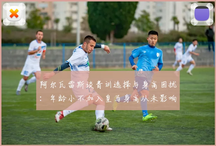 阿尔瓦雷斯谈青训选择与身高困扰：年龄小不加入皇马身高从未影响我
