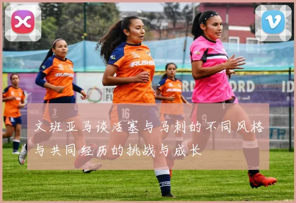 文班亚马谈活塞与马刺的不同风格与共同经历的挑战与成长