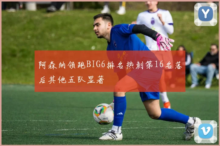阿森纳领跑BIG6排名热刺第16名落后其他五队显著