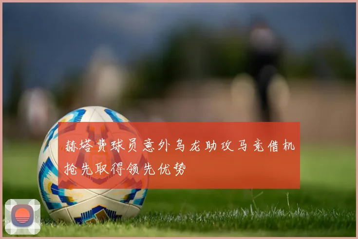 赫塔费球员意外乌龙助攻马竞借机抢先取得领先优势