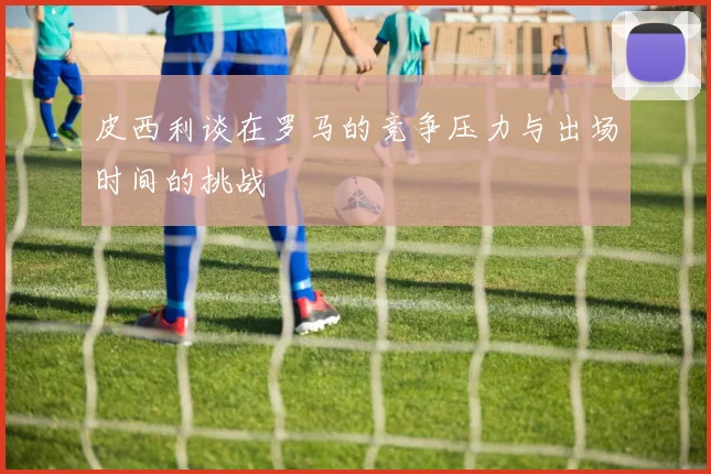 皮西利谈在罗马的竞争压力与出场时间的挑战