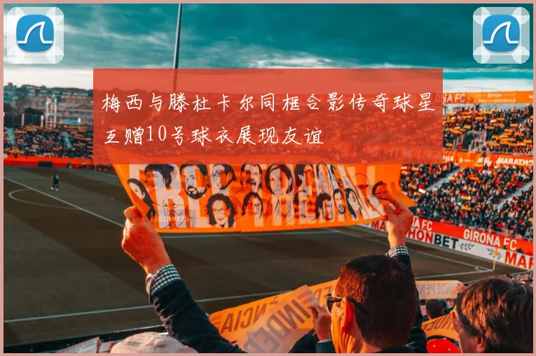 梅西与滕杜卡尔同框合影传奇球星互赠10号球衣展现友谊