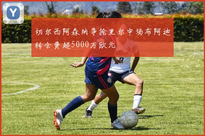 切尔西阿森纳争抢里尔中场布阿迪转会费超5000万欧元